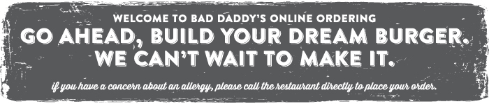 Welcome to Bad Daddy's Demo! Go ahead, build your dream burger. We can't wait to Make it. If you have a concern about an allergy, please call the restaurant directly to place your order.