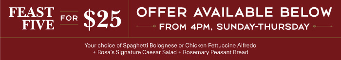 FEAST FIVE for $25. Offer Available Below From 4PM, Sunday-Thursday. Your choice of Spaghetti Bolognese or Chicken Fettuccine Alfredo + Rosas Signature Caesar Salad + Rosemary Peasant Bread.
