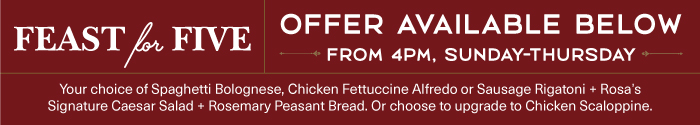 Your choice of Spaghetti Bolognese, Chicken Fettuccine Alfredo or Sausage Rigatoni + Rosa's Signature Caesar Salad + Rosemary Peasant Bread. Or choose to upgrade to Chicken Scaloppine.