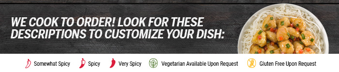 We cook to order! Look for these descriptions to customize your dish: Somewhat Spicy; Spicy; Very Spicy; Gluten Free Upon Request; Vegetarian Upon Request